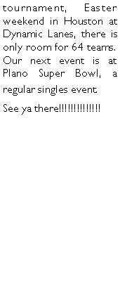 Text Box: tournament, Easter weekend in Houston at Dynamic Lanes, there is only room for 64 teams. Our next event is at Plano Super Bowl, a regular singles event. See ya there!!!!!!!!!!!!!!	