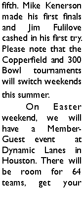 Text Box: fifth. Mike Kenerson made his first finals and Jim Fulilove cashed in his first try. Please note that the Copperfield and 300 Bowl tournaments will switch weekends this summer. 	On Easter weekend, we will have a Member-Guest event  at Dynamic Lanes in Houston. There will be room for 64 teams, get your 