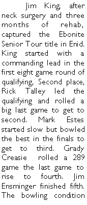 Text Box: 	Jim King, after neck surgery and three months of rehab, captured the Ebonite Senior Tour title in Enid. King started with a commanding lead in the first eight game round of qualifying, Second place, Rick Talley led the qualifying and rolled a big last game to get to second. Mark Estes started slow but bowled the best in the finals to get to third. Grady Creasie  rolled a 289 game the last game to rise to fourth. Jim Ensminger finished fifth. The bowling condition 
