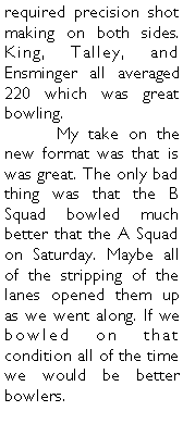 Text Box: required precision shot making on both sides. King, Talley, and Ensminger all averaged 220 which was great bowling. 	My take on the new format was that is was great. The only bad thing was that the B Squad bowled much better that the A Squad on Saturday. Maybe all of the stripping of the lanes opened them up as we went along. If we bowled on that condition all of the time we would be better bowlers. 