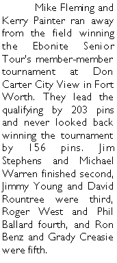 Text Box: 	Mike Fleming and Kerry Painter ran away from the field winning the Ebonite Senior Tours member-member tournament at Don Carter City View in Fort Worth. They lead the qualifying by 203 pins and never looked back  winning the tournament by 156 pins. Jim Stephens and Michael Warren finished second, Jimmy Young and David Rountree were third, Roger West and Phil Ballard fourth, and Ron Benz and Grady Creasie were fifth. 