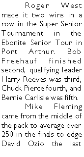 Text Box: 	Roger West made it two wins in a row in the Super Senior Tournament in the Ebonite Senior Tour in Port Arthur. Bob Freehauf finished second, qualifying leader Harry Reeves was third, Chuck Pierce fourth, and Bernie Carlisle was fifth.	Mike Fleming came from the middle of the pack to average over 250 in the finals to edge David Ozio the last 