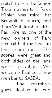 Text Box: match to win the Senior Tournament. Rick Minier was third, Pat Brownfield fourth, and Tom Wolf finished fifth. Paul Kreins, one of the new owners of Park Central had the lanes in fine condition. The scores were great and both sides of the lane were playable. We welcome Paul as a new member to SASBA. 	The member-guest doubles in Fort 