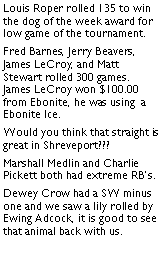 Text Box: Louis Roper rolled 135 to win the dog of the week award for low game of the tournament. Fred Barnes, Jerry Beavers, James LeCroy, and Matt Stewart rolled 300 games. James LeCroy won $100.00 from Ebonite, he was using  a Ebonite Ice. Would you think that straight is great in Shreveport??? Marshall Medlin and Charlie Pickett both had extreme RBs. Dewey Crow had a SW minus one and we saw a lily rolled by Ewing Adcock, it is good to see that animal back with us. 