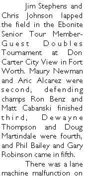 Text Box: 	Jim Stephens and Chris Johnson lapped the field in the Ebonite Senior Tour Member-Guest Doubles Tournament at Don Carter City View in Fort Worth. Maury Newman and Aric Alcarez were second, defending champs Ron Benz and Matt Cabanski finished third, Dewayne Thompson and Doug Martindale were fourth, and Phil Bailey and Gary Robinson came in fifth. 	There was a lane machine malfunction on 