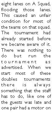 Text Box: eight lanes on A Squad, flooding those lanes. This caused an unfair condition for most of the teams on that squad. The tournament had already started before we became aware of it. There was nothing to do but run the tournament as advertised. When we start most of these doubles tournaments there is always something that the staff has to do, like one of the guests was late and one pair had a motor on 