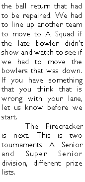 Text Box: the ball return that had to be repaired. We had to line up another team to move to A Squad if the late bowler didnt show and watch to see if we had to move the bowlers that was down. If you have something that you think that is wrong with your lane, let us know before we start. 	The Firecracker is next. This is two tournaments A Senior and Super Senior division, different prize lists. 