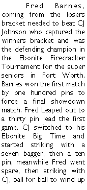 Text Box: 	Fred Barnes, coming from the losers bracket needed to beat CJ Johnson who captured the winners bracket and was the defending champion in the Ebonite Firecracker Tournament for the super seniors in Fort Worth. Barnes won the first match by one hundred pins to force a final showdown match. Fred Leaped out to a thirty pin lead the first game. CJ switched to his Ebonite Big Time and started striking with a seven bagger, then a ten pin, meanwhile Fred went spare, then striking with CJ, ball for ball to wind up 