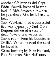 Text Box: another CP later as did Capt. Eddie Vowell. Richard Britton had 13 RBs. Watch out when he gets those RBs he is hard to beat. Stan Workman had a successful five way bypass July 2nd. Dave Dupont delivered a vase of dead flowers and weeds to Stans room from his buddies in SASBA. When he read the card he loved it. Great bowling by Mike Holland, Rob Pohlman, Rick McKinney, 