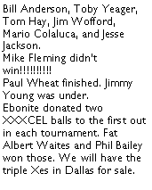 Text Box: Bill Anderson, Toby Yeager, Tom Hay, Jim Wofford, Mario Colaluca, and Jesse Jackson. Mike Fleming didnt win!!!!!!!!!!Paul Wheat finished. Jimmy Young was under. Ebonite donated two XXXCEL balls to the first out in each tournament. Fat Albert Waites and Phil Bailey won those. We will have the triple Xes in Dallas for sale.