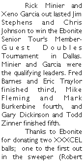 Text Box: 	Rick Minier and Xeno Garcia out lasted Jim Stephens and Chris Johnson to win the Ebonite Senior Tours Member-Guest Doubles Tournament  in Dallas. Minier and Garcia were the qualifying leaders. Fred Barnes and Eric Traylor finished third, Mike Fleming and Mark Burkenbine fourth, and Gary Dickinson and Todd Zinner finished fifth.  	Thanks to Ebonite for donating two XXXCEL balls;  one to the first out in the sweeper (Robert 