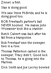 Text Box: Zinner, a first. Stan is doing good. We saw Steve McBride, and he is doing good too. BOB Freehaufs partners ball NEVER hooked.  He makes John Woessner look like a cranker. Butch Calvert was back after his fall from a trampoline. Bob Freehauf won the sweeper, two in a row. Thomas Patterson cashed in the sweeper, Tracy didnt. Good luck to Thomas, he is going into the Marines.  Dick Smith and Joe Lecroy bowled 
