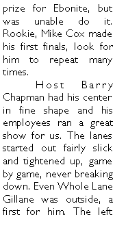 Text Box: prize for Ebonite, but was unable do it.  Rookie, Mike Cox made his first finals, look for him to repeat many times. 	Host Barry Chapman had his center in fine shape and his employees ran a great show for us. The lanes started out fairly slick and tightened up, game by game, never breaking down. Even Whole Lane Gillane was outside, a first for him. The left 