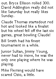 Text Box: out. Bryce Ellison rolled 300. David Addington really did not like Saturday but really likes Sunday. Claude Thomas startedout red hot and looked like a finalist but his wheel fell off the last six games, great bowling Claude! Bill Smith had his finest tournament in a while. Junior Sultan, Jimmy Young, never had to move, he was the only one playing where he was playing. Mike Fleming would have scared Ozio, a little. 