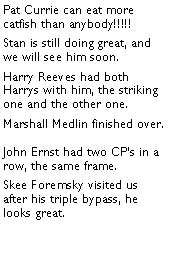 Text Box: Pat Currie can eat more catfish than anybody!!!!! Stan is still doing great, and we will see him soon. Harry Reeves had both Harrys with him, the striking one and the other one. Marshall Medlin finished over. John Ernst had two CPs in a row, the same frame. Skee Foremsky visited us after his triple bypass, he looks great. 