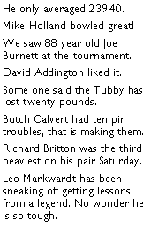 Text Box: He only averaged 239.40. Mike Holland bowled great! We saw 88 year old Joe Burnett at the tournament. David Addington liked it. Some one said the Tubby has lost twenty pounds.  Butch Calvert had ten pin troubles, that is making them. Richard Britton was the third heaviest on his pair Saturday. Leo Markwardt has been sneaking off getting lessons from a legend. No wonder he is so tough. 