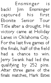 Text Box: 	Ensminger is back! Jim Ensminger captured his first Ebonite Senior Tour Title after a drought. His victory came at Holiday Lanes in Oklahoma City. For the last five games of the finals, half of the field had a chance to win. Jerry Swank had led the qualifying by 252 pins. After three game of the finals matches, Mark Estes 