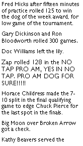 Text Box: Fred Hicks after fifteen minutes of practice rolled 125 to win the dog of the week award, for low game of the tournament. Gary Dickinson and Ron Bloodworth rolled 300 games. Doc Williams left the lily. Zap rolled 128 in the NO TAP PRO AM, YES IN NO TAP. PRO AM DOG FOR SURE!!!!! Horace Childress made the 7-10 split in the final qualifying game to edge Chuck Pierce for the last spot in the finals. Big Moon over Broken Arrow got a check. Kathy Beavers served the 