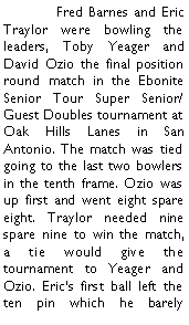 Text Box: 	Fred Barnes and Eric Traylor were bowling the leaders, Toby Yeager and David Ozio the final position round match in the Ebonite Senior Tour Super Senior/Guest Doubles tournament at Oak Hills Lanes in San Antonio. The match was tied going to the last two bowlers in the tenth frame. Ozio was up first and went eight spare eight. Traylor needed nine spare nine to win the match, a tie would give the tournament to Yeager and Ozio. Erics first ball left the ten pin which he barely 