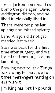 Text Box:  Jesse Jackson continued to bomb the pins again. David Addington did too, and he liked it. He really liked it. There were ten pins left aplenty and missed aplenty. Leno Aragon did not get married last week. Stan was back for the first time after surgery, and we heard no lamenting, yes no lamenting. Bowling next to Jack Zuniga was awing. He has two to three messengers hunting on every shot. Jim King has lost 19 pounds 