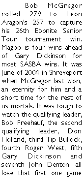 Text Box: 	Bob McGregor rolled 279 to Leon Aragons 257 to capture his 26th Ebonite Senior Tour tournament win. Magoo is four wins ahead of Gary Dickinson for most SASBA wins. It was June of 2004 in Shreveport when McGregor last won, an eternity for him and a short time for the rest of us mortals. It was tough to watch the qualifying leader, Bob Freehauf, the second qualifying leader, Don Holland, third Tip Bullock, fourth Roger West, fifth Gary Dickinson and seventh John Denton, all lose that first one game 