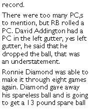 Text Box: record. There were too many PC,s to mention, but RB rolled a PC. David Addington had a PC in the left gutter, yes left gutter, he said that he dropped the ball, that was an understatement. Ronnie Diamond was able to make it through eight games again. Diamond gave away his spareless ball and is going to get a 13 pound spare ball 