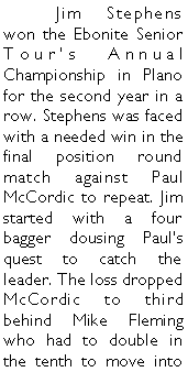Text Box: 	Jim Stephens won the Ebonite Senior Tours Annual Championship in Plano for the second year in a row. Stephens was faced with a needed win in the final position round match against Paul McCordic to repeat. Jim started with a four bagger dousing Pauls quest to catch the leader. The loss dropped McCordic to third behind Mike Fleming who had to double in the tenth to move into 