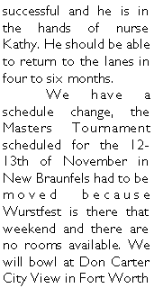 Text Box: successful and he is in the hands of nurse Kathy. He should be able to return to the lanes in four to six months.	We have a schedule change, the Masters Tournament scheduled for the 12-13th of November in New Braunfels had to be moved because Wurstfest is there that weekend and there are no rooms available. We will bowl at Don Carter City View in Fort Worth 