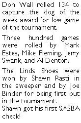 Text Box: Don Wall rolled 134 to capture the dog of the week award for low game of the tournament. Three hundred games were rolled by Mark Estes, Mike Fleming. Jerry Swank, and Al Denton.  The Linds Shoes were won by Shawn Rasti in the sweeper and by Joe Binder for being first out in the tournament. Shawn got his first SASBA check! 