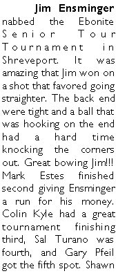 Text Box: 	Jim Ensminger nabbed the Ebonite Senior Tour Tournament in Shreveport. It was amazing that Jim won on a shot that favored going straighter. The back end were tight and a ball that was hooking on the end had a hard time knocking the corners out. Great bowing Jim!!!  Mark Estes finished second giving Ensminger a run for his money. Colin Kyle had a great tournament finishing third, Sal Turano was fourth, and Gary Pfeil got the fifth spot. Shawn 