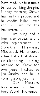 Text Box: Rasti made his first finals by just bombing the pins Sunday morning. Shawn has really improved and he credits Mike Lewis and Bill Lish for the improvement. 	Jim King had a four way bypass and a valve replacement  in South Haven, Mississippi. He endured a heart attack at dinner celebrating being married to Kathy for two years. I talked to Jim Sunday and he is coming along just fine. 	Our Masters tournament will be in Fort Worth November 