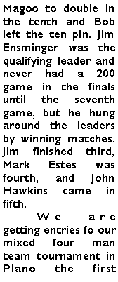 Text Box: Magoo to double in the tenth and Bob left the ten pin. Jim Ensminger was the qualifying leader and never had a 200 game in the finals until the seventh game, but he hung around the leaders by winning matches. Jim finished third, Mark Estes was fourth, and John Hawkins came in fifth. 	We are getting entries fo our mixed four man team tournament in Plano the first 
