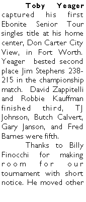 Text Box: 	Toby Yeager captured his first Ebonite Senior Tour singles title at his home center, Don Carter City View, in Fort Worth. Yeager  bested second place Jim Stephens 238-215 in the championship match.  David Zappitelli and Robbie Kauffman finished third, TJ Johnson, Butch Calvert, Gary Janson, and Fred Barnes were fifth. 	Thanks to Billy Finocchi for making room for our tournament with short notice. He moved other 
