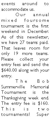 Text Box: events around to accommodate us. 	Our annual mixed foursome tournament is the first weekend in December. As of this newsletter, we have 27 teams paid. That leaves room for only 19 more teams. Please collect your entry fees and send the $640.00 along with your entry. 	The Bob Summerville Memorial Tournament is the Thanksgiving week end. The entry fee is $160. This is two tournaments! Super 