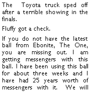 Text Box: The  Toyota truck sped off after a terrible showing in the finals.  Fluffy got a check. If you do not have the latest ball from Ebonite, The One, you are missing out. I am getting messengers with this ball. I have been using this ball for about three weeks and I have had 25 years worth of messengers with it.  We will 