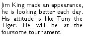 Text Box: Jim King made an appearance, he is looking better each day. His attitude is like Tony the Tiger. He will be at the foursome tournament. 