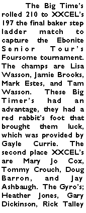 Text Box: 	The Big Times rolled 210 to XXCELs 197 the final baker step ladder match to capture the Ebonite Senior Tours Foursome tournament.  The champs are Lisa Wasson, Jamie Brooks, Mark Estes, and Tam Wasson.  These Big Timers had an advantage, they had a red rabbits foot that brought them luck, which was provided by Gayle Currie. The second place XXCELs are Mary Jo Cox, Tommy Crouch, Doug Barron, and Jay Ashbaugh.  The Gyros; Heather Jones, Gary Dickinson, Rick Talley 
