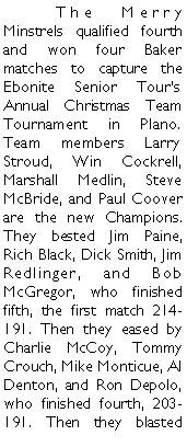 Text Box: 	The Merry Minstrels qualified fourth and won four Baker matches to capture the Ebonite Senior Tours Annual Christmas Team Tournament in Plano. Team members Larry Stroud, Win Cockrell, Marshall Medlin, Steve McBride, and Paul Coover are the new Champions. They bested Jim Paine, Rich Black, Dick Smith, Jim Redlinger, and Bob McGregor, who finished fifth, the first match 214-191. Then they eased by Charlie McCoy, Tommy Crouch, Mike Monticue, Al Denton, and Ron Depolo, who finished fourth, 203-191. Then they blasted 