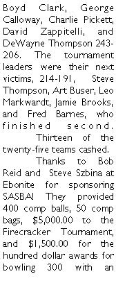 Text Box: Boyd Clark, George Calloway, Charlie Pickett, David Zappitelli, and DeWayne Thompson 243-206. The tournament leaders were their next victims, 214-191,   Steve Thompson, Art Buser, Leo Markwardt, Jamie Brooks, and Fred Barnes, who finished second.  	Thirteen of the twenty-five teams cashed. 	Thanks to Bob Reid and  Steve Szbina at Ebonite for sponsoring SASBA! They provided 400 comp balls, 50 comp bags, $5,000.00 to the Firecracker Tournament, and $1,500.00 for the hundred dollar awards for bowling 300 with an 