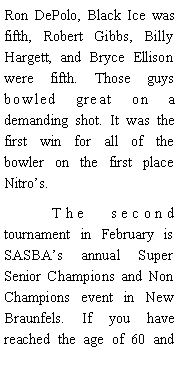Text Box: Ron DePolo, Black Ice was fifth, Robert Gibbs, Billy Hargett, and Bryce Ellison were fifth. Those guys bowled great on a demanding shot. It was the first win for all of the bowler on the first place Nitros. 	The second tournament in February is SASBAs annual Super Senior Champions and Non Champions event in New Braunfels. If you have reached the age of 60 and 