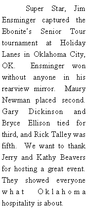 Text Box: 	Super Star, Jim Ensminger captured the Ebonites Senior Tour tournament at Holiday Lanes in Oklahoma City, OK.  Ensminger won without anyone in his rearview mirror.  Maury Newman placed second.  Gary Dickinson and Bryce Ellison tied for third, and Rick Talley was fifth.  We want to thank Jerry and Kathy Beavers for hosting a great event.  They showed everyone what Oklahoma hospitality is about.  