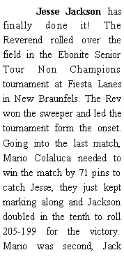 Text Box: 	Jesse Jackson has finally done it! The Reverend rolled over the field in the Ebonite Senior Tour Non Champions tournament at Fiesta Lanes in New Braunfels. The Rev won the sweeper and led the tournament form the onset. Going into the last match, Mario Colaluca needed to win the match by 71 pins to catch Jesse, they just kept marking along and Jackson doubled in the tenth to roll 205-199 for the victory. Mario was second, Jack 
