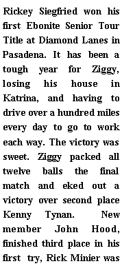 Text Box: Rickey Siegfried won his first Ebonite Senior Tour Title at Diamond Lanes in Pasadena. It has been a tough year for Ziggy, losing his house in Katrina, and having to drive over a hundred miles every day to go to work each way. The victory was sweet. Ziggy packed all twelve balls the final match and eked out a victory over second place Kenny Tynan.  New member John Hood, finished third place in his first  try, Rick Minier was 