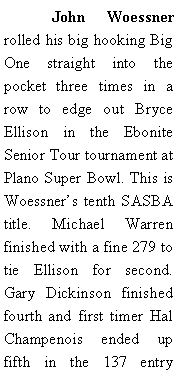 Text Box: 	John Woessner rolled his big hooking Big One straight into the pocket three times in a row to edge out Bryce Ellison in the Ebonite Senior Tour tournament at Plano Super Bowl. This is Woessners tenth SASBA title. Michael Warren finished with a fine 279 to tie Ellison for second. Gary Dickinson finished fourth and first timer Hal Champenois ended up fifth in the 137 entry 