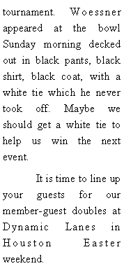 Text Box: tournament. 	Woessner appeared at the bowl Sunday morning decked out in black pants, black shirt, black coat, with a white tie which he never took off. Maybe we should get a white tie to help us win the next event. 	It is time to line up your guests for our member-guest doubles at Dynamic Lanes in Houston  Easter  weekend.