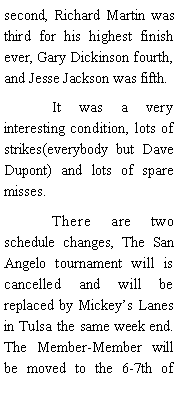 Text Box: second, Richard Martin was third for his highest finish ever, Gary Dickinson fourth, and Jesse Jackson was fifth. 	It was a very interesting condition, lots of strikes(everybody but Dave Dupont) and lots of spare misses. 	There are two schedule changes, The San Angelo tournament will is cancelled and will be replaced by Mickeys Lanes in Tulsa the same week end. The Member-Member will be moved to the 6-7th of 
