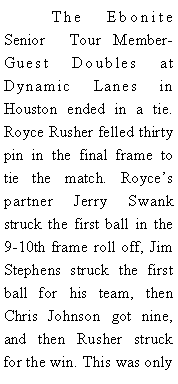 Text Box: 	The Ebonite Senior  Tour Member-Guest Doubles at Dynamic Lanes in Houston ended in a tie. Royce Rusher felled thirty pin in the final frame to tie the match. Royces partner Jerry Swank struck the first ball in the 9-10th frame roll off, Jim Stephens struck the first ball for his team, then Chris Johnson got nine, and then Rusher struck for the win. This was only 