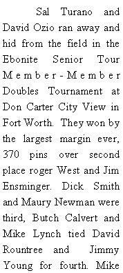 Text Box: 	Sal Turano and David Ozio ran away and hid from the field in the Ebonite Senior Tour Member-Member Doubles Tournament at Don Carter City View in Fort Worth.  They won by the largest margin ever, 370 pins over second place roger West and Jim Ensminger. Dick Smith and Maury Newman were third, Butch Calvert and Mike Lynch tied David Rountree and  Jimmy Young for fourth. Mike 
