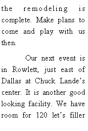 Text Box: the remodeling is complete. Make plans to come and play with us then. 	Our next event is in Rowlett, just east of Dallas at Chuck Landes center. It is another good looking facility. We have room for 120 lets filler 