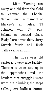 Text Box: 	Mike Fleming ran away and hid from the field to capture the Ebonite Senior Tour Tournament at Mickeys in Tulsa. TJ Johnson was 374 pins behind in second place, Rudy Garcia was third, Jerry Swank fourth and Rick Talley came in fifth. 	The three year old center is a very nice facility. There is a three step up to the approaches and the bowlers that struggled were worn out climbing the steps rolling two balls a frame. 